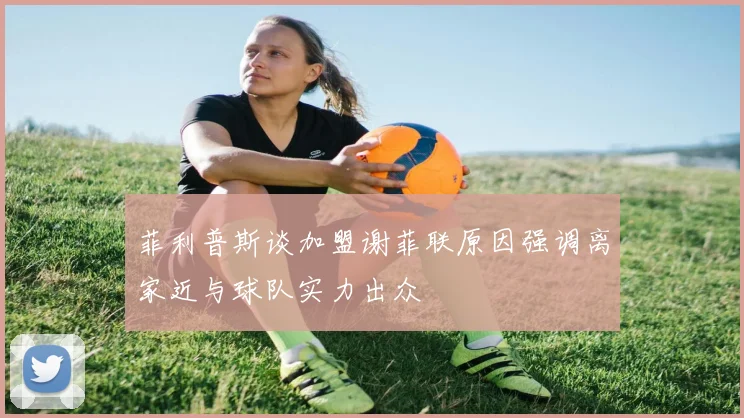 菲利普斯谈加盟谢菲联原因强调离家近与球队实力出众