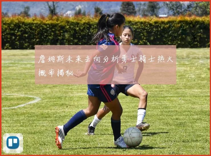 詹姆斯未来去向分析勇士骑士热火概率揭秘