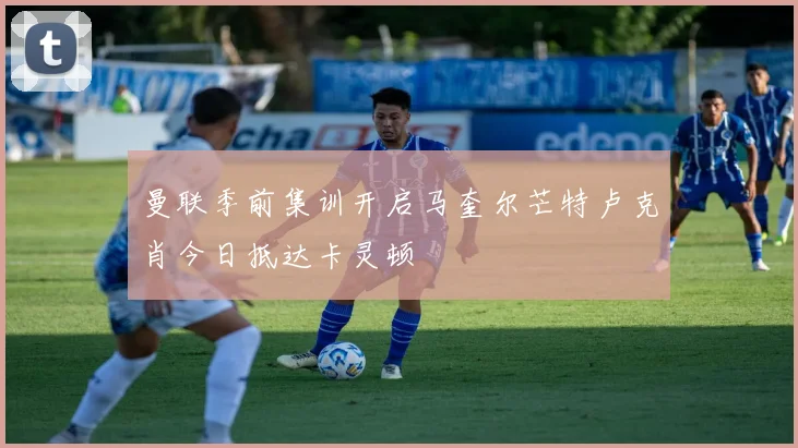曼联季前集训开启马奎尔芒特卢克肖今日抵达卡灵顿