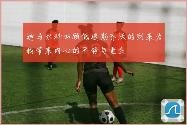 迪马尔科回顾低迷期齐沃的到来为我带来内心的平静与重生