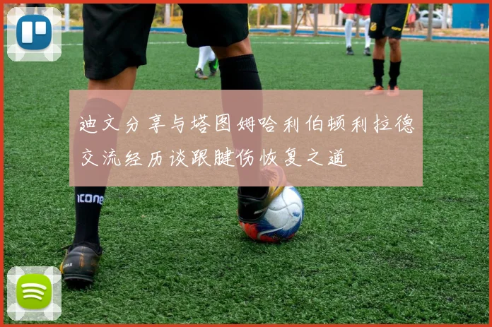 迪文分享与塔图姆哈利伯顿利拉德交流经历谈跟腱伤恢复之道