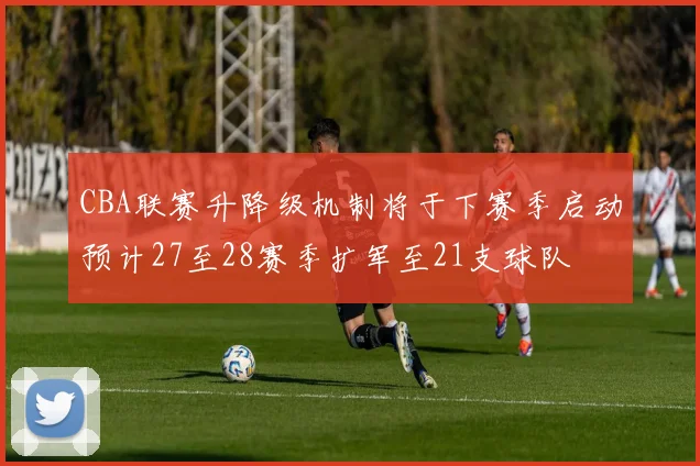 CBA联赛升降级机制将于下赛季启动预计27至28赛季扩军至21支球队