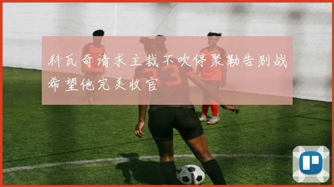 科瓦奇请求主裁不吹停聚勒告别战希望他完美收官