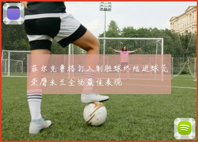 菲尔克鲁格打入制胜球终结进球荒荣膺米兰全场最佳表现
