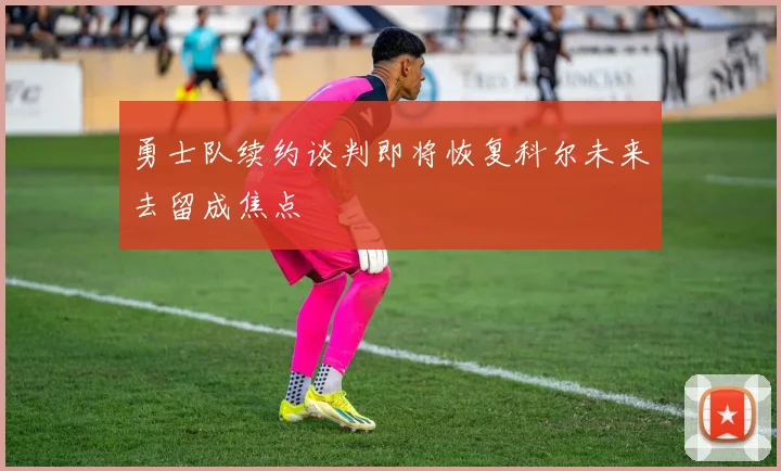 勇士队续约谈判即将恢复科尔未来去留成焦点