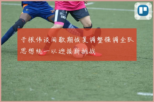 于根伟谈间歇期恢复调整强调全队思想统一以迎接新挑战