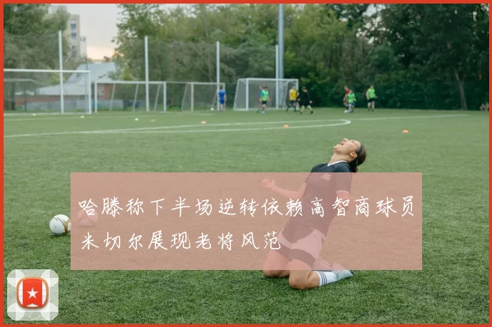 哈滕称下半场逆转依赖高智商球员米切尔展现老将风范