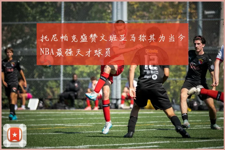 托尼帕克盛赞文班亚马称其为当今NBA最强天才球员