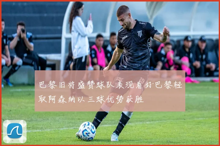 巴黎旧将盛赞球队表现看好巴黎轻取阿森纳以三球优势获胜