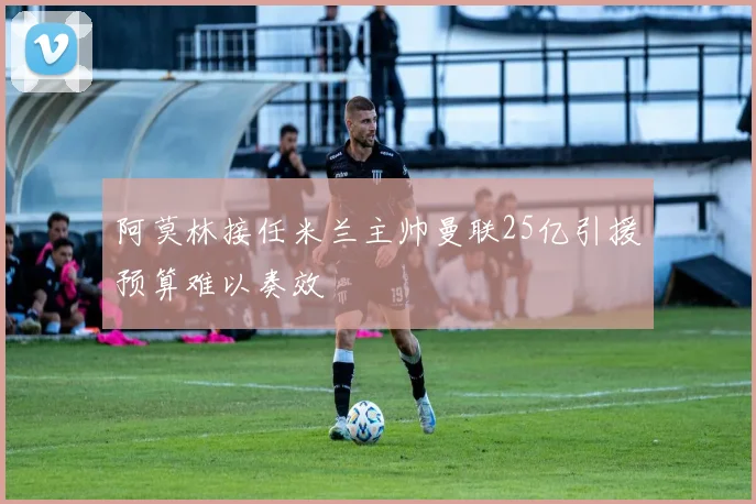 阿莫林接任米兰主帅曼联25亿引援预算难以奏效