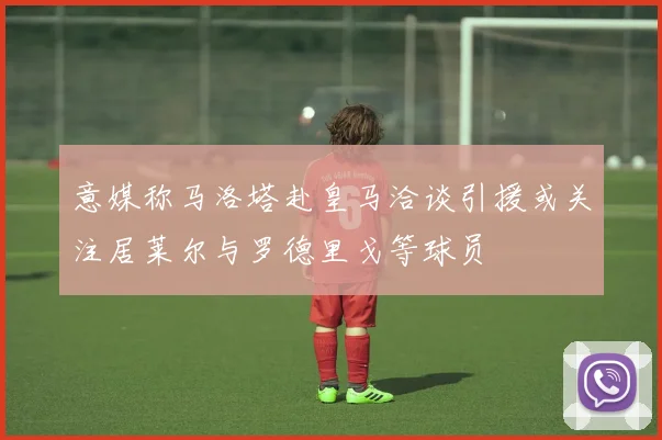 意媒称马洛塔赴皇马洽谈引援或关注居莱尔与罗德里戈等球员