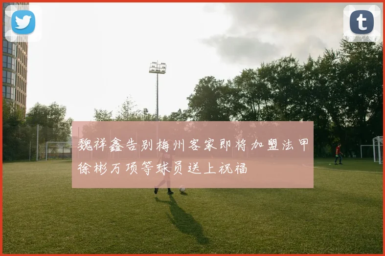 魏祥鑫告别梅州客家即将加盟法甲徐彬万项等球员送上祝福