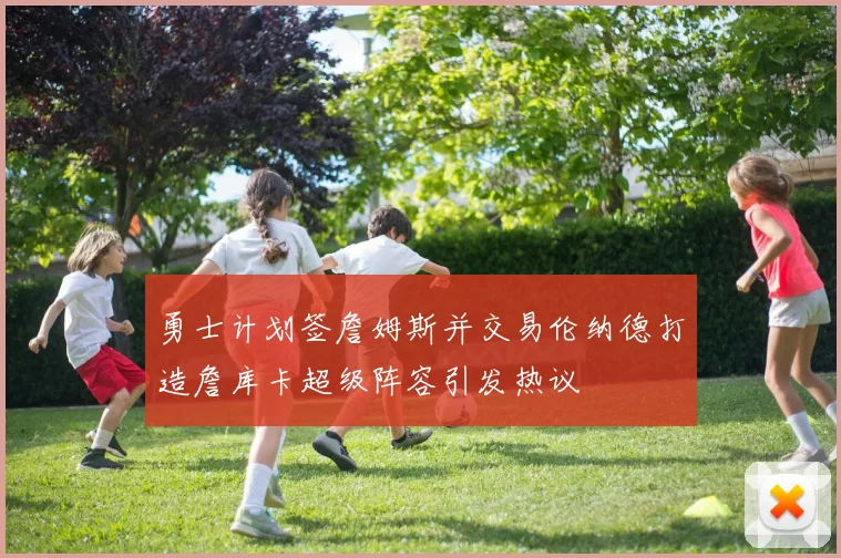 勇士计划签詹姆斯并交易伦纳德打造詹库卡超级阵容引发热议