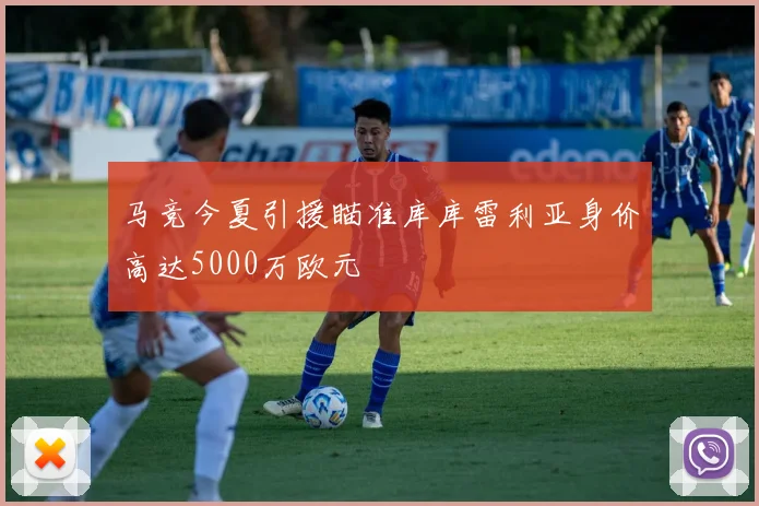 马竞今夏引援瞄准库库雷利亚身价高达5000万欧元