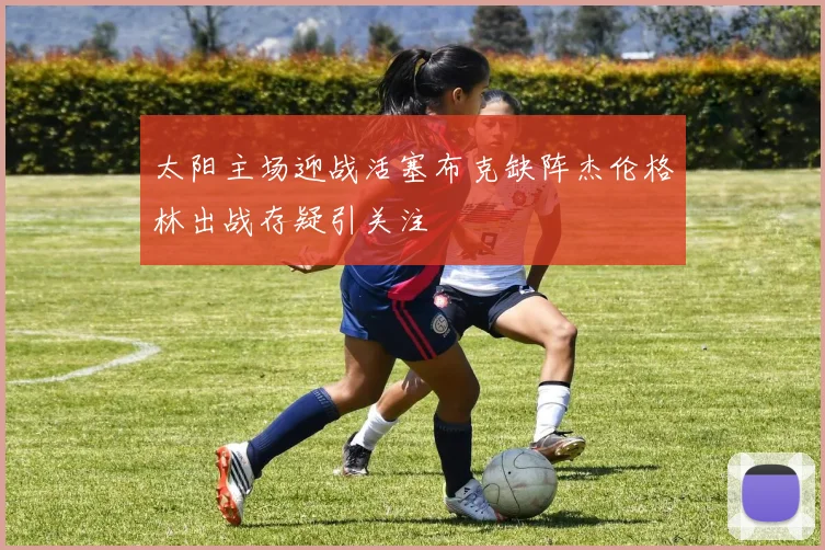 太阳主场迎战活塞布克缺阵杰伦格林出战存疑引关注