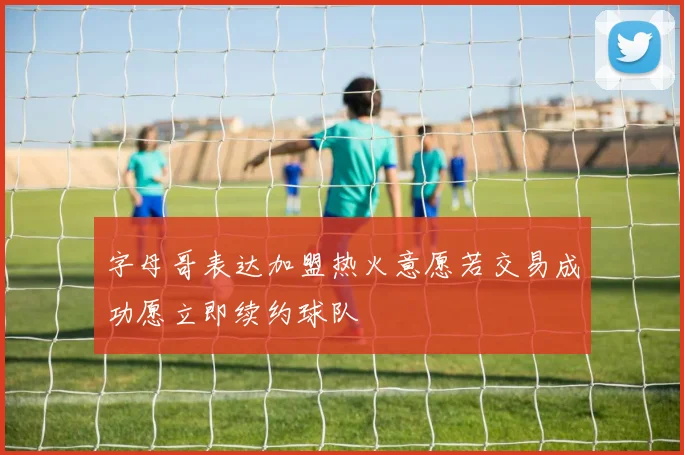 字母哥表达加盟热火意愿若交易成功愿立即续约球队
