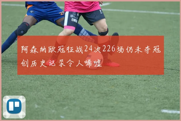 阿森纳欧冠征战24次226场仍未夺冠创历史记录令人唏嘘