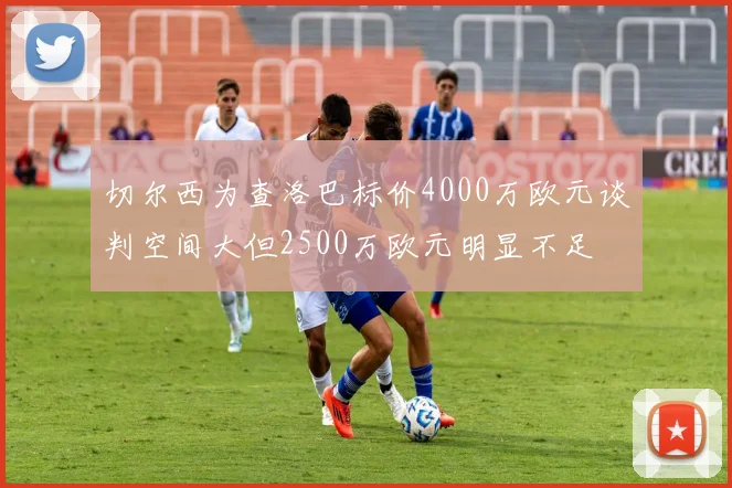 切尔西为查洛巴标价4000万欧元谈判空间大但2500万欧元明显不足