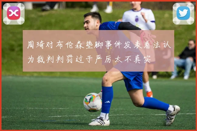 周琦对布伦森垫脚事件发表看法认为裁判判罚过于严厉太不真实