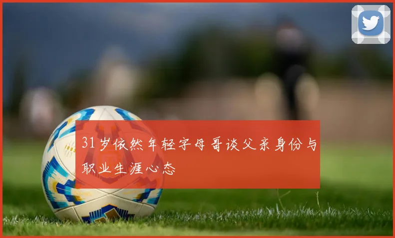 31岁依然年轻字母哥谈父亲身份与职业生涯心态