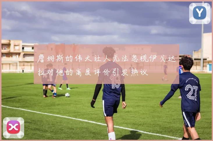 詹姆斯的伟大让人无法忽视伊戈达拉对他的高度评价引发热议
