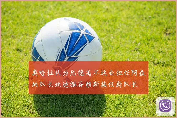 奥哈拉认为厄德高不适合担任阿森纳队长坎迪推荐赖斯接任新队长