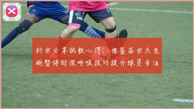 科尔分享执教心得：借鉴菲尔杰克逊暂停时深呼吸技巧提升球员专注力